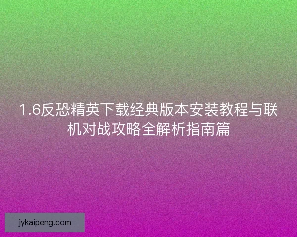 1.6反恐精英下载经典版本安装教程与联机对战攻略全解析指南篇 1.6反恐精英下载经典版本安装教程与联机对战攻略全解析指南篇