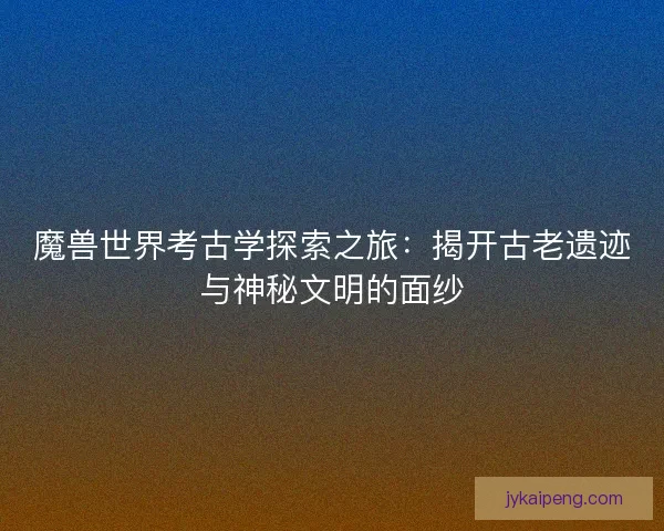魔兽世界考古学探索之旅：揭开古老遗迹与神秘文明的面纱