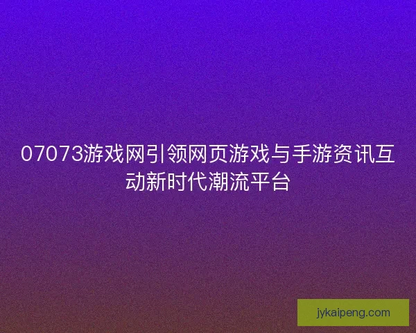 07073游戏网引领网页游戏与手游资讯互动新时代潮流平台