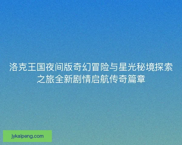 洛克王国夜间版奇幻冒险与星光秘境探索之旅全新剧情启航传奇篇章