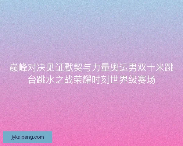 巅峰对决见证默契与力量奥运男双十米跳台跳水之战荣耀时刻世界级赛场