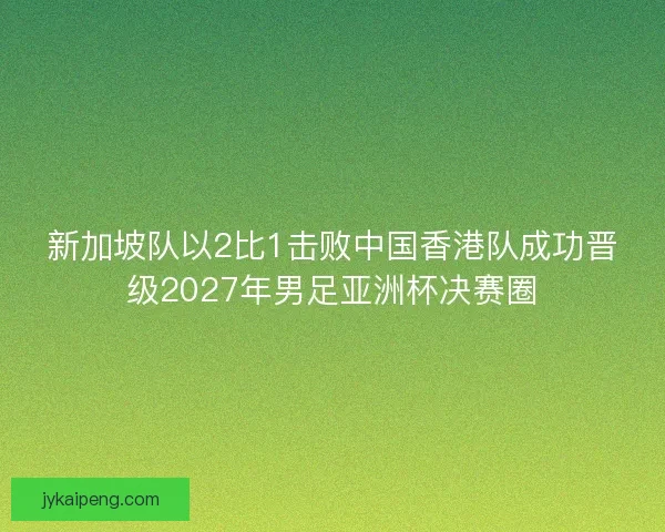 新加坡队以2比1击败中国香港队成功晋级2027年男足亚洲杯决赛圈