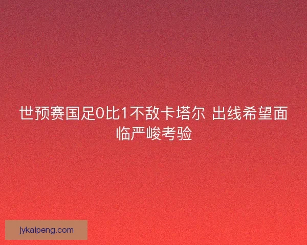 世预赛国足0比1不敌卡塔尔 出线希望面临严峻考验