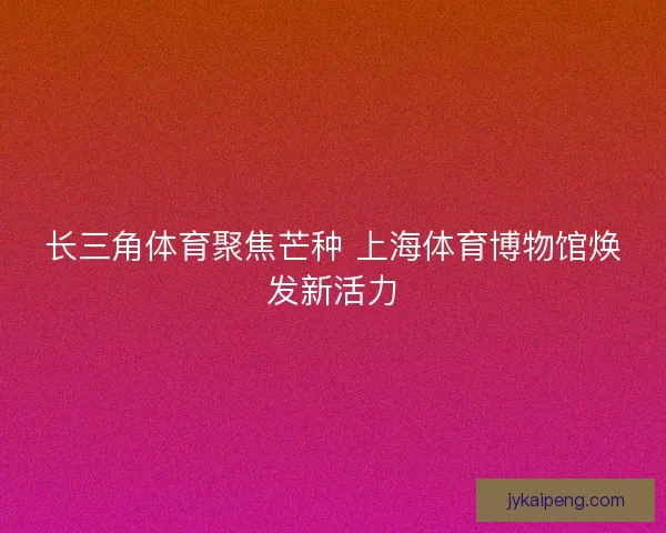 长三角体育聚焦芒种 上海体育博物馆焕发新活力 长三角体育聚焦芒种 上海体育博物馆焕发新活力