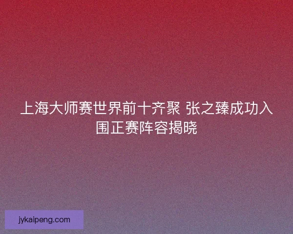 上海大师赛世界前十齐聚 张之臻成功入围正赛阵容揭晓 上海大师赛世界前十齐聚 张之臻成功入围正赛阵容揭晓