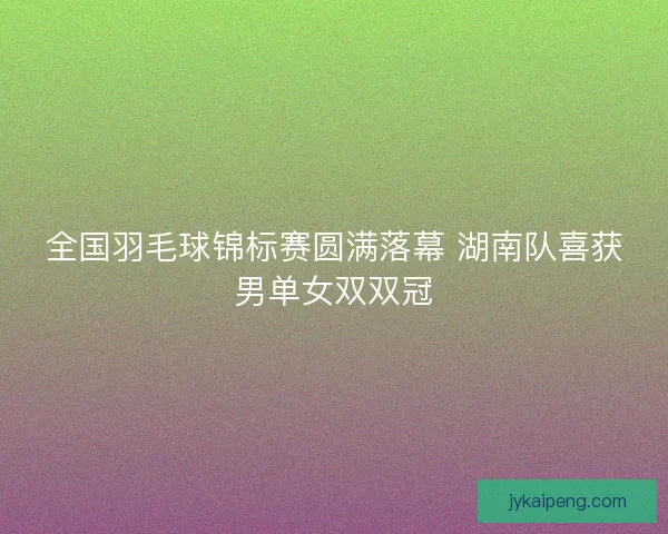 全国羽毛球锦标赛圆满落幕 湖南队喜获男单女双双冠