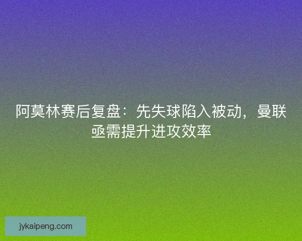 阿莫林赛后复盘：先失球陷入被动，曼联亟需提升进攻效率