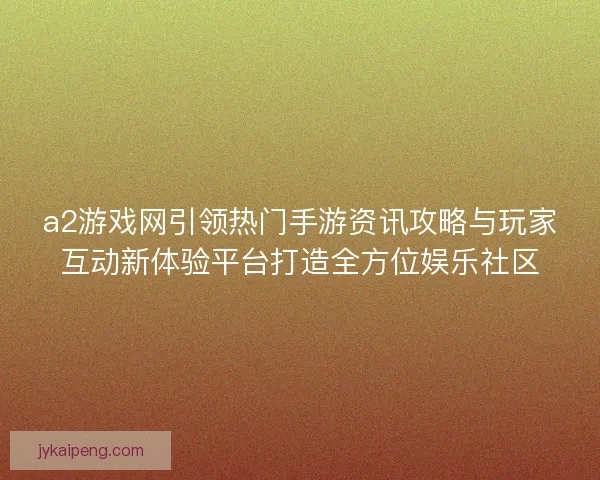 a2游戏网引领热门手游资讯攻略与玩家互动新体验平台打造全方位娱乐社区
