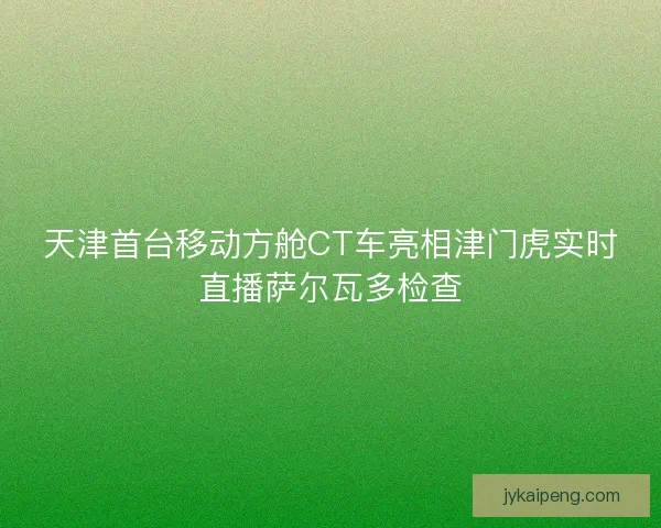 天津首台移动方舱CT车亮相津门虎实时直播萨尔瓦多检查