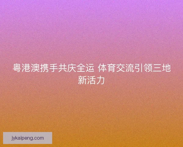粤港澳携手共庆全运 体育交流引领三地新活力