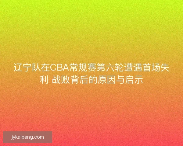 辽宁队在CBA常规赛第六轮遭遇首场失利 战败背后的原因与启示
