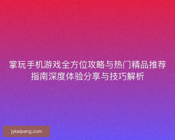 掌玩手机游戏全方位攻略与热门精品推荐指南深度体验分享与技巧解析