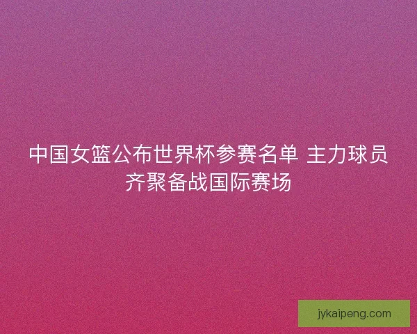 中国女篮公布世界杯参赛名单 主力球员齐聚备战国际赛场