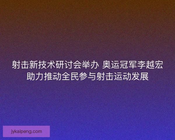 射击新技术研讨会举办 奥运冠军李越宏助力推动全民参与射击运动发展 射击新技术研讨会举办 奥运冠军李越宏助力推动全民参与射击运动发展