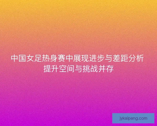 中国女足热身赛中展现进步与差距分析 提升空间与挑战并存