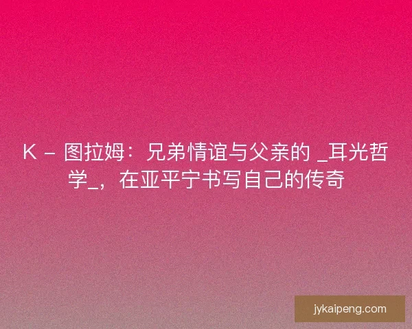 K - 图拉姆：兄弟情谊与父亲的 _耳光哲学_，在亚平宁书写自己的传奇