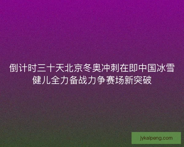 倒计时三十天北京冬奥冲刺在即中国冰雪健儿全力备战力争赛场新突破