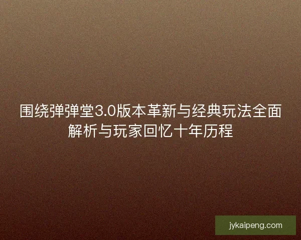 围绕弹弹堂3.0版本革新与经典玩法全面解析与玩家回忆十年历程