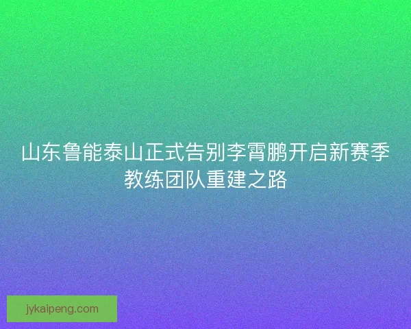 山东鲁能泰山正式告别李霄鹏开启新赛季教练团队重建之路
