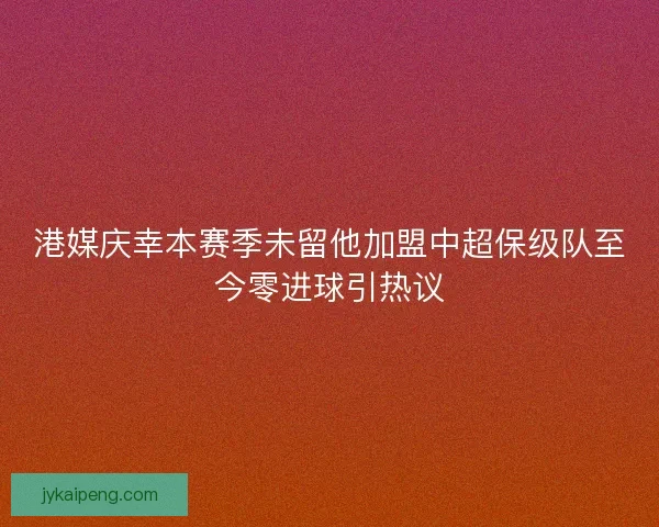 港媒庆幸本赛季未留他加盟中超保级队至今零进球引热议