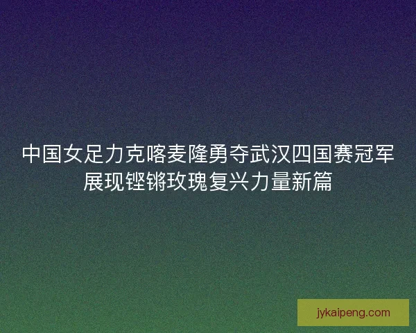 中国女足力克喀麦隆勇夺武汉四国赛冠军展现铿锵玫瑰复兴力量新篇