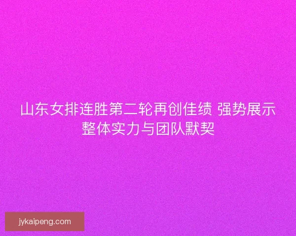 山东女排连胜第二轮再创佳绩 强势展示整体实力与团队默契