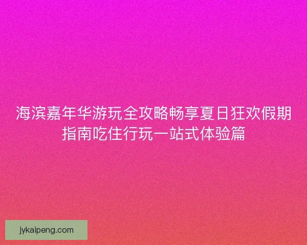 海滨嘉年华游玩全攻略畅享夏日狂欢假期指南吃住行玩一站式体验篇