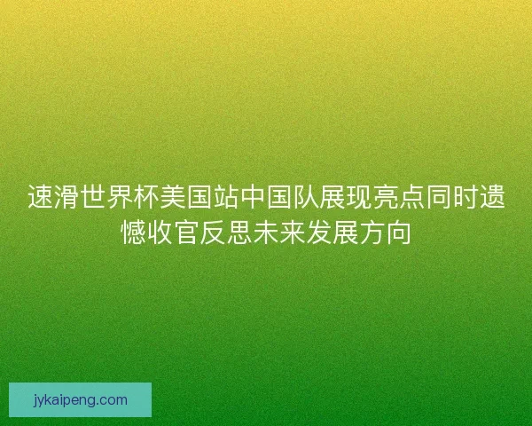 速滑世界杯美国站中国队展现亮点同时遗憾收官反思未来发展方向