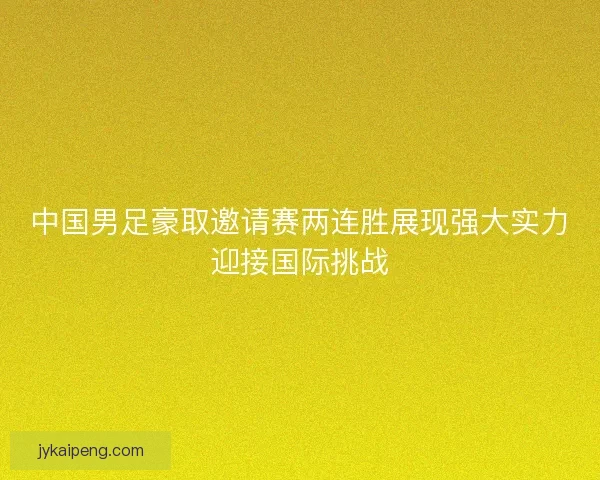 中国男足豪取邀请赛两连胜展现强大实力迎接国际挑战