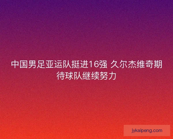 中国男足亚运队挺进16强 久尔杰维奇期待球队继续努力 中国男足亚运队挺进16强 久尔杰维奇期待球队继续努力