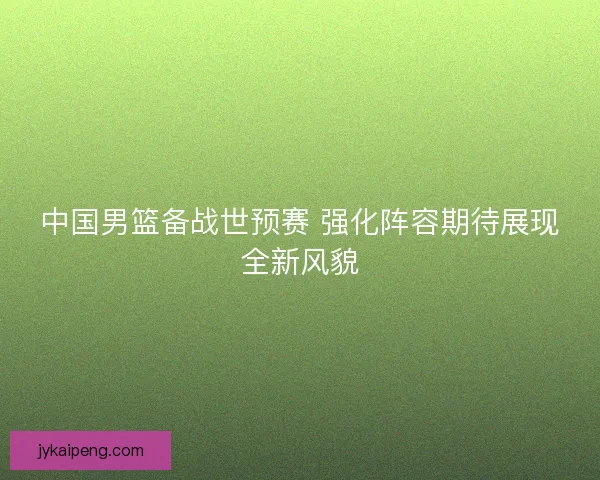中国男篮备战世预赛 强化阵容期待展现全新风貌